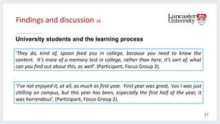 Findings and discussion 18
University students and the learning process
‘They do, kind of, spoon feed you in college, because you need to know the
content. It’s more of a memory test in college, rather than here, it’s sort of, what
can you find out about this, as well’. (Participant, Focus Group 2).
‘I’ve not enjoyed it, at all, as much as first year. First year was great, ‘cos I was just
chilling on campus, but this year has been, especially the first half of the year, it
was horrendous’. (Participant, Focus Group 2).
27
 