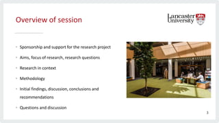 Overview of session
• Sponsorship and support for the research project
• Aims, focus of research, research questions
• Research in context
• Methodology
• Initial findings, discussion, conclusions and
recommendations
• Questions and discussion
3
 