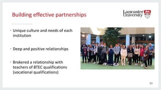 Building effective partnerships
• Unique culture and needs of each
institution
• Deep and positive relationships
• Brokered a relationship with
teachers of BTEC qualifications
(vocational qualifications)
33
 