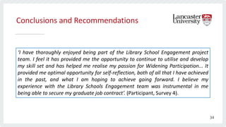 Conclusions and Recommendations
‘I have thoroughly enjoyed being part of the Library School Engagement project
team. I feel it has provided me the opportunity to continue to utilise and develop
my skill set and has helped me realise my passion for Widening Participation... It
provided me optimal opportunity for self-reflection, both of all that I have achieved
in the past, and what I am hoping to achieve going forward. I believe my
experience with the Library Schools Engagement team was instrumental in me
being able to secure my graduate job contract’. (Participant, Survey 4).
34
 