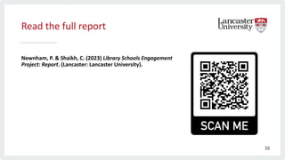 Read the full report
Newnham, P. & Shaikh, C. (2023) Library Schools Engagement
Project: Report. (Lancaster: Lancaster University).
36
 