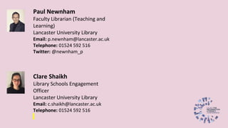 Paul Newnham
Faculty Librarian (Teaching and
Learning)
Lancaster University Library
Email: p.newnham@lancaster.ac.uk
Telephone: 01524 592 516
Twitter: @newnham_p
Clare Shaikh
Library Schools Engagement
Officer
Lancaster University Library
Email: c.shaikh@lancaster.ac.uk
Telephone: 01524 592 516
 