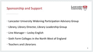 Sponsorship and Support
• Lancaster University Widening Participation Advisory Group
• Library, Library Director, Library Leadership Group
• Line Manager – Lesley English
• Sixth Form Colleges in the North West of England
• Teachers and Librarians
4
 