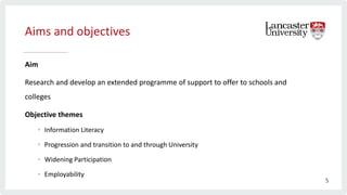 Aims and objectives
Aim
Research and develop an extended programme of support to offer to schools and
colleges
Objective themes
• Information Literacy
• Progression and transition to and through University
• Widening Participation
• Employability
5
 