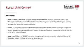 Research in Context
References
• Denke, J., Jarson, J., and Sinno, S. (2020) ‘Making the Invisible Visible: Enhancing Information Literacy and
Metacognition with a Constructivist Activity’, International Journal for the Scholarship of Teaching and Learning,
14(2), pp. 1–10. doi:10.20429/ijsotl.2020.140207.
• Reading, J. (2016) ‘Providing Enhanced Information Skills Support to Students from Disadvantaged Backgrounds:
Western Sydney University Library Outreach Program’, The Journal of Academic Librarianship, 42(6), pp. 694–704.
doi:10.1016/j.acalib.2016.08.002.
• Wagg, S. and McKinney, P. (2020) ‘Information literacy outreach between universities and schools’, Journal of
Information Literacy, 14(2), pp. 44-70. doi:10.11645/14.2.2692
6
 