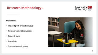 Research Methodology 3
Evaluation
• Pre and post-project surveys
• Fieldwork and observations
• Focus Groups
• Interviews
• Summative evaluation
9
 