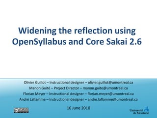 Widening the reflection using OpenSyllabus and Core Sakai 2.6 Olivier Guillot – Instructional designer – olivier.guillot@umontreal.ca Manon Guité – Project Director – manon.guite@umontreal.ca Florian Meyer – Instructional designer – florian.meyer@umontreal.ca André Laflamme – Instructional designer – andre.laflamme@umontreal.ca 16 June 2010 