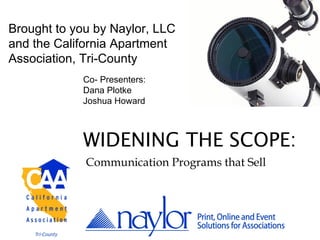 Brought to you by Naylor, LLC
and the California Apartment
Association, Tri-County
            Co- Presenters:
            Dana Plotke
            Joshua Howard



            WIDENING THE SCOPE:
             Communication Programs that Sell
 