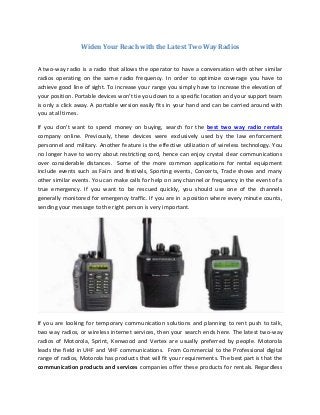 Widen Your Reach with the Latest Two Way Radios
A two-way radio is a radio that allows the operator to have a conversation with other similar
radios operating on the same radio frequency. In order to optimize coverage you have to
achieve good line of sight. To increase your range you simply have to increase the elevation of
your position. Portable devices won't tie you down to a specific location and your support team
is only a click away. A portable version easily fits in your hand and can be carried around with
you at all times.
If you don't want to spend money on buying, search for the best two way radio rentals
company online. Previously, these devices were exclusively used by the law enforcement
personnel and military. Another feature is the effective utilization of wireless technology. You
no longer have to worry about restricting cord, hence can enjoy crystal clear communications
over considerable distances. Some of the more common applications for rental equipment
include events such as Fairs and festivals, Sporting events, Concerts, Trade shows and many
other similar events. You can make calls for help on any channel or frequency in the event of a
true emergency. If you want to be rescued quickly, you should use one of the channels
generally monitored for emergency traffic. If you are in a position where every minute counts,
sending your message to the right person is very important.

If you are looking for temporary communication solutions and planning to rent push to talk,
two way radios, or wireless internet services, then your search ends here. The latest two-way
radios of Motorola, Sprint, Kenwood and Vertex are usually preferred by people. Motorola
leads the field in UHF and VHF communications. From Commercial to the Professional digital
range of radios, Motorola has products that will fit your requirements. The best part is that the
communication products and services companies offer these products for rentals. Regardless

 