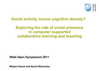 Social activity versus cognitive density?  Exploring the role of social presence in computer supported collaborative learning and teaching Wide Open Symposium 2011 Mirjam Hauck and Sylvia Warnecke 