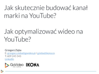 Jak skutecznie budować kanał
marki na YouTube?
Jak optymalizować wideo na
YouTube?
Grzegorz Zięba
E: grzegorz.zieba@govideo.pl / gzieba@ikona.co
T: 609 245 543
LinkedIn
 