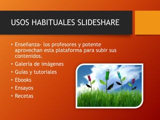 USOS HABITUALES SLIDESHARE
• Enseñanza- los profesores y potente
aprovechan esta plataforma para subir sus
contenidos.
• Galería de imágenes
• Guías y tutoriales
• Ebooks
• Ensayos
• Recetas

 