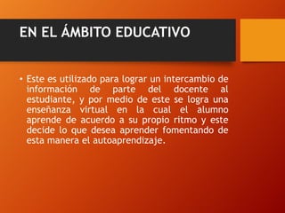 EN EL ÁMBITO EDUCATIVO
• Este es utilizado para lograr un intercambio de
información de parte del docente al
estudiante, y por medio de este se logra una
enseñanza virtual en la cual el alumno
aprende de acuerdo a su propio ritmo y este
decide lo que desea aprender fomentando de
esta manera el autoaprendizaje.

 