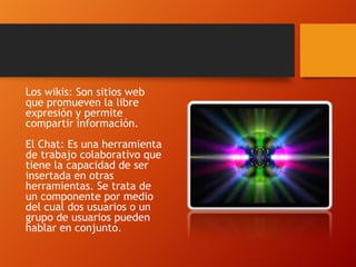 Los wikis: Son sitios web
que promueven la libre
expresión y permite
compartir información.
El Chat: Es una herramienta
de trabajo colaborativo que
tiene la capacidad de ser
insertada en otras
herramientas. Se trata de
un componente por medio
del cual dos usuarios o un
grupo de usuarios pueden
hablar en conjunto.

 