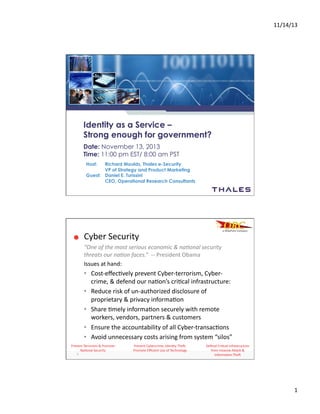 11/14/13	
  
1	
  
Identity as a Service –
Strong enough for government?
Date: November 13, 2013
Time: 11:00 pm EST/ 8:00 am PST
Host: Richard Moulds, Thales e-Security
VP of Strategy and Product Marketing
Guest: Daniel E. Turissini
CEO, Operational Research Consultants
Defend	
  Cri.cal	
  Infrastructure	
  
from	
  Invasive	
  A:ack	
  &	
  
Informa.on	
  The?	
  
Prevent	
  Terrorism	
  &	
  Promote	
  
Na.onal	
  Security	
  
Prevent	
  Cybercrime;	
  Iden.ty	
  The?;	
  
Promote	
  Eﬃcient	
  Use	
  of	
  Technology	
  
Cyber	
  Security	
  
“One	
  of	
  the	
  most	
  serious	
  economic	
  &	
  na2onal	
  security	
  
threats	
  our	
  na2on	
  faces.”	
  	
  -­‐-­‐	
  President	
  Obama	
  
Issues	
  at	
  hand:	
  
2	
  
•  Cost-­‐eﬀec.vely	
  prevent	
  Cyber-­‐terrorism,	
  Cyber-­‐
crime,	
  &	
  defend	
  our	
  na.on’s	
  cri.cal	
  infrastructure:	
  
•  Reduce	
  risk	
  of	
  un-­‐authorized	
  disclosure	
  of	
  
proprietary	
  &	
  privacy	
  informa.on	
  
•  Share	
  .mely	
  informa.on	
  securely	
  with	
  remote	
  
workers,	
  vendors,	
  partners	
  &	
  customers	
  
•  Ensure	
  the	
  accountability	
  of	
  all	
  Cyber-­‐transac.ons	
  
•  Avoid	
  unnecessary	
  costs	
  arising	
  from	
  system	
  “silos”	
  
 