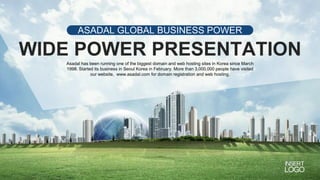 ASADAL GLOBAL BUSINESS POWER
PPT
WIDE POWER PRESENTATION
Asadal has been running one of the biggest domain and web hosting sites in Korea since March
1998. Started its business in Seoul Korea in February. More than 3,000,000 people have visited
our website, www.asadal.com for domain registration and web hosting.
 