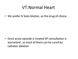 VT:Normal Heart  We prefer IV beta blocker, as the drug of choice. Once acute episode is treated EP consultation is warranted , as most of them can be cured by catheter ablation 