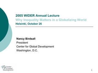 1
2005 WIDER Annual Lecture
Why Inequality Matters in a Globalizing World
Helsinki, October 26
Nancy Birdsall
President
Center for Global Development
Washington, D.C.
 