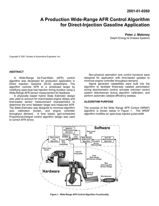 2001-01-0260

                                A Production Wide-Range AFR Control Algorithm
                                        for Direct-Injection Gasoline Application
                                                                                                                              Peter J. Maloney
                                                                                                                   Delphi Energy & Chassis Systems




Copyright © 2001 Society of Automotive Engineers, Inc.




ABSTRACT
                                                                                         Non-physical estimation and control functions were
    A Wide-Range Air-Fuel-Ratio (AFR) control                                        designed for application with time-based updates to
algorithm was developed for production application in                                minimize engine controller throughput demand.
Direct Injection Gasoline (DI-G) powertrains. The                                        Signal generator capabilities were built into the
algorithm controls AFR to a scheduled target by                                      algorithm to facilitate three-way catalyst perturbation
modifying open-loop fuel injection timing duration using a                           during stoichiometric control, simulate unknown control
Wide-Range AFR sensor measurement for feedback.                                      system disturbances during algorithm calibration, and
    A physically based hybrid State Estimator design                                 perform automatic catalyst efficiency sweeps.
was used to account for event-based engine delays and
time-based sensor measurement characteristics to                                     ALGORITHM PURPOSE
determine the error between target and measured AFR.
The State Estimator was designed to minimize algorithm                               The purpose of the Wide Range AFR Control (WRAF)
size, calibration burden, and engine controller                                      algorithm is shown below in Figure 1. The WRAF
throughput demand. A time based, gain-scheduled                                      algorithm modifies an open-loop injector pulse-width
Proportional-Integral control algorithm design was used
to correct AFR errors.


                                                            Adaptive
                                                          AFRFeedback
                                                                                                   Software
                                                            Algorithm                   Open-Loop
                                                                                          AFR
                                                         Adaptive      Closed
                                          Open-Loop      Multiplier     Loop
                                                                      Multiplier   Wide-Range                  Post-O2
                                            Fuel                                   AFRControl               AFRFeedback
                                          Algorithm     Open                        Algorithm FrontAFR        Algorithm
                                                        Loop                                     Sensor
                                                      Pulsewidth                              OffsetVoltage

                                  Open-Loop
                                    Inputs
                                                                         Injector
                                                                        Pulsewidth
                                                                                              Front
                                                                                           Wide-Range
                                                                                        AFR Sensor Voltage

                                                                                                             Rear
                                                                                                        Switching AFR
                                                                                                        Sensor Voltage


                                  Hardware                                              Warm-up
                                                                                        Catalyst
                                                                                                         NOx Adsorber




                                           Figure 1. Wide-Range AFR Control Algorithm Functionality
 