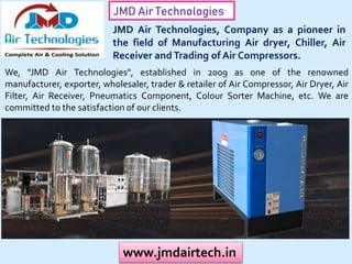 JMD Air Technologies
www.jmdairtech.in
JMD Air Technologies, Company as a pioneer in
the field of Manufacturing Air dryer, Chiller, Air
Receiver andTrading of Air Compressors.
We, "JMD Air Technologies", established in 2009 as one of the renowned
manufacturer, exporter, wholesaler, trader & retailer of Air Compressor, Air Dryer, Air
Filter, Air Receiver, Pneumatics Component, Colour Sorter Machine, etc. We are
committed to the satisfaction of our clients.
 