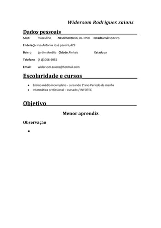 Widersom Rodrigues zaions
Dados pessoais______________________________________
Sexo:
masculino
Nascimento:06-06-1998
Estado civil:solteiro
Endereço: rua Antonio José pereira,429
Bairro:
jardim Amélia Cidade:Pinhais
Estado:pr
Telefone (41)3056-6955
Email:
widersom.zaions@hotmail.com
Escolaridade e cursos_________________________
Ensino médio incompleto - cursando 2°ano Período da manha
Informática profissional – cursado / INFOTEC
Objetivo_________________________________________
Menor aprendiz
Observação
