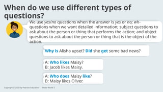 When do we use different types of
questions?
A: Who likes Maisy?
B: Jacob likes Maisy.
A: Who does Maisy like?
B: Maisy likes Oliver.
Why is Alisha upset? Did she get some bad news?
We use yes/no questions when the answer is yes or no; wh-
questions when we want detailed information; subject questions to
ask about the person or thing that performs the action; and object
questions to ask about the person or thing that is the object of the
action.
Copyright © 2020 by Pearson Education Wider World 3
 