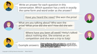 Example answers:
Write an answer for each question in this
conversation. Which question has a verb in exactly
the same form and word order as the answer?
Have you heard the news? She won the prize!
Copyright © 2020 by Pearson Education Wider World 3
What are you talking about? Who won the
prize? What prize did she win? How did she win
it?
Where have you been all week? Hetty’s talked
about nothing else. She entered an art
competition and she won a trip to Italy!
No, I haven’t.
I’m talking about Hetty and the
art competition.
Hetty won the prize.
(verb is the same)
She won a trip to Italy.
I’ve been ill at home.
She won it in an art competition.
 