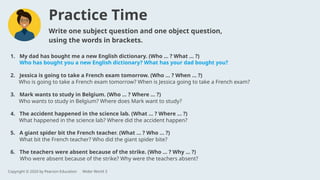 1. My dad has bought me a new English dictionary. (Who … ? What … ?)
Who has bought you a new English dictionary? What has your dad bought you?
2. Jessica is going to take a French exam tomorrow. (Who … ? When … ?)
3. Mark wants to study in Belgium. (Who … ? Where … ?)
4. The accident happened in the science lab. (What … ? Where … ?)
5. A giant spider bit the French teacher. (What … ? Who … ?)
6. The teachers were absent because of the strike. (Who … ? Why … ?)
Write one subject question and one object question,
using the words in brackets.
Who is going to take a French exam tomorrow? When is Jessica going to take a French exam?
Who wants to study in Belgium? Where does Mark want to study?
What happened in the science lab? Where did the accident happen?
What bit the French teacher? Who did the giant spider bite?
Who were absent because of the strike? Why were the teachers absent?
Practice Time
Copyright © 2020 by Pearson Education Wider World 3
 