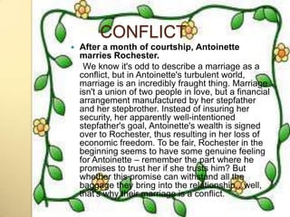 CONFLICT
   After a month of courtship, Antoinette
    marries Rochester.
     We know it's odd to describe a marriage as a
    conflict, but in Antoinette's turbulent world,
    marriage is an incredibly fraught thing. Marriage
    isn't a union of two people in love, but a financial
    arrangement manufactured by her stepfather
    and her stepbrother. Instead of insuring her
    security, her apparently well-intentioned
    stepfather's goal, Antoinette's wealth is signed
    over to Rochester, thus resulting in her loss of
    economic freedom. To be fair, Rochester in the
    beginning seems to have some genuine feeling
    for Antoinette – remember the part where he
    promises to trust her if she trusts him? But
    whether this promise can withstand all the
    baggage they bring into the relationship…well,
    that's why their marriage is a conflict.
 