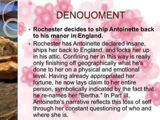 DENOUOMENT
 Rochester decides to ship Antoinette back
  to his manor in England.
 Rochester has Antoinette declared insane,
  ships her back to England, and locks her up
  in his attic. Confining her in this way is really
  only finishing off geographically what he's
  done to her on a physical and emotional
  level. Having already appropriated her
  fortune, he now lays claim to her entire
  person, symbolically indicated by the fact that
  he re-names her "Bertha." In Part III,
  Antoinette's narrative reflects this loss of self
  through her constant questioning of who and
  where she is.
 