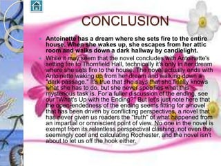 CONCLUSION
   Antoinette has a dream where she sets fire to the entire
    house. When she wakes up, she escapes from her attic
    room and walks down a dark hallway by candlelight.
   While it may seem that the novel concludes with Antoinette's
    setting fire to Thornfield Hall, technically it's only in her dream
    where she sets fire to the house. The novel actually ends with
    Antoinette waking up from her dream and walking down a
    "dark passage." It's true that she says that she finally knows
    what she has to do, but she never specifies what this
    mysterious task is. For a fuller discussion of the ending, see
    our "What's Up with the Ending?" But let's just note here that
    the open-endedness of the ending seems fitting for a novel
    that has been driven by conflicting perspectives, a novel that
    has never given us readers the "truth" of what happened from
    an impartial or omniscient point of view. No one in the novel is
    exempt from its relentless perspectival clashing, not even the
    seemingly cool and calculating Rochester, and the novel isn't
    about to let us off the hook either.
 