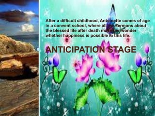 After a difficult childhood, Antoinette comes of age
in a convent school, where all the sermons about
the blessed life after death make her wonder
whether happiness is possible in this life.


ANTICIPATION STAGE
 