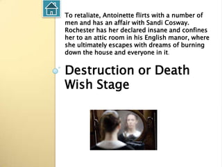 To retaliate, Antoinette flirts with a number of
men and has an affair with Sandi Cosway.
Rochester has her declared insane and confines
her to an attic room in his English manor, where
she ultimately escapes with dreams of burning
down the house and everyone in it.


Destruction or Death
Wish Stage
 