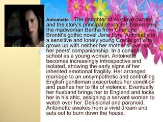 Antoinette - The daughter of ex-slave owners
and the story's principal character, based on
the madwoman Bertha from Charlotte
Brontë's gothic novel Jane Eyre. Antoinette is
a sensitive and lonely young Creole girl who
grows up with neither her mother's love nor
her peers' companionship. In a convent
school as a young woman, Antoinette
becomes increasingly introspective and
isolated, showing the early signs of her
inherited emotional fragility. Her arranged
marriage to an unsympathetic and controlling
English gentleman exacerbates her condition
and pushes her to fits of violence. Eventually
her husband brings her to England and locks
her in his attic, assigning a servant woman to
watch over her. Delusional and paranoid,
Antoinette awakes from a vivid dream and
sets out to burn down the house.
 
