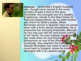 Rochester - Antoinette's English husband
who, though never named in the novel,
narrates at least a third of the story.
Rochester, the youngest son of a wealthy
Englishman, travels to the West Indies for
financial independence, as his older brother
will inherit his father's estate. When
Rochester arrives in Spanish Town he comes
down with a fever almost immediately. He is
pressured into marrying Antoinette, although
he has only just met her and knows nothing
of her family. He soon realizes the mistake he
has made when he and Antoinette
honeymoon on one of the Windward Islands.
Eventually, they abandon the Caribbean
lifestyle Rochester has come to abhor. They
move back to England, where he locks his
deranged wife in an upstairs garret.
 