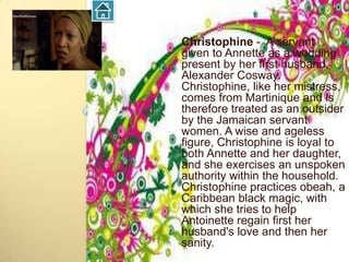 Christophine - A servant
given to Annette as a wedding
present by her first husband,
Alexander Cosway.
Christophine, like her mistress,
comes from Martinique and is
therefore treated as an outsider
by the Jamaican servant
women. A wise and ageless
figure, Christophine is loyal to
both Annette and her daughter,
and she exercises an unspoken
authority within the household.
Christophine practices obeah, a
Caribbean black magic, with
which she tries to help
Antoinette regain first her
husband's love and then her
sanity.
 