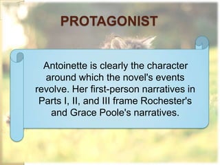 PROTAGONIST


  Antoinette is clearly the character
  around which the novel's events
revolve. Her first-person narratives in
 Parts I, II, and III frame Rochester's
   and Grace Poole's narratives.
 