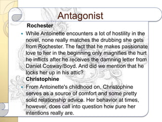 Antagonist
   Rochester
 While Antoinette encounters a lot of hostility in the
  novel, none really matches the drubbing she gets
  from Rochester. The fact that he makes passionate
  love to her in the beginning only magnifies the hurt
  he inflicts after he receives the damning letter from
  Daniel Cosway/Boyd. And did we mention that he
  locks her up in his attic?
  Christophine
 From Antoinette's childhood on, Christophine
  serves as a source of comfort and some pretty
  solid relationship advice. Her behavior at times,
  however, does call into question how pure her
  intentions really are.
 