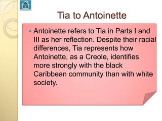 Tia to Antoinette
   Antoinette refers to Tia in Parts I and
    III as her reflection. Despite their racial
    differences, Tia represents how
    Antoinette, as a Creole, identifies
    more strongly with the black
    Caribbean community than with white
    society.
 