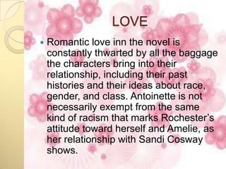LOVE
   Romantic love inn the novel is
    constantly thwarted by all the baggage
    the characters bring into their
    relationship, including their past
    histories and their ideas about race,
    gender, and class. Antoinette is not
    necessarily exempt from the same
    kind of racism that marks Rochester’s
    attitude toward herself and Amelie, as
    her relationship with Sandi Cosway
    shows.
 