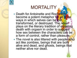 MORTALITY
 Death for Antoinette and Rochester
  become a potent metaphor for all of he
  ways in which selves can be lost,
  transformed, or destroyed. The novel
  plays on the literary tradition of equating
  death with orgasm in order to suggest
  how sex between the characters can be
  a form of control, rather than pleasure.
 The novel is also littered with people who
  act like zombies, beings that are both
  alive and dead, and ghosts, beings that
  neither alive nor dead.
 
