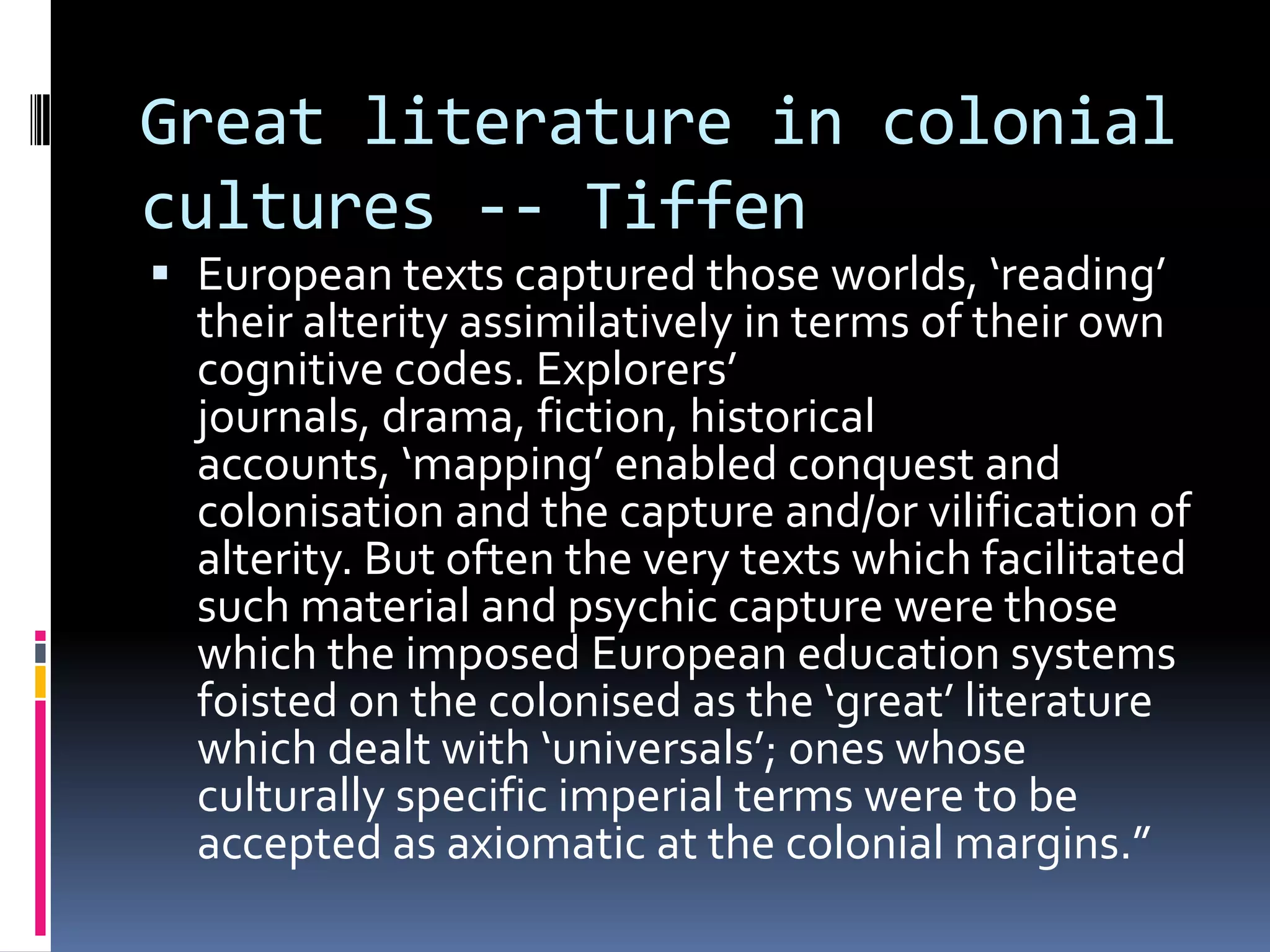 Great literature in colonial
cultures -- Tiffen
 European texts captured those worlds, ‘reading’
  their alterity assimilatively in terms of their own
  cognitive codes. Explorers’
  journals, drama, fiction, historical
  accounts, ‘mapping’ enabled conquest and
  colonisation and the capture and/or vilification of
  alterity. But often the very texts which facilitated
  such material and psychic capture were those
  which the imposed European education systems
  foisted on the colonised as the ‘great’ literature
  which dealt with ‘universals’; ones whose
  culturally specific imperial terms were to be
  accepted as axiomatic at the colonial margins.”
 