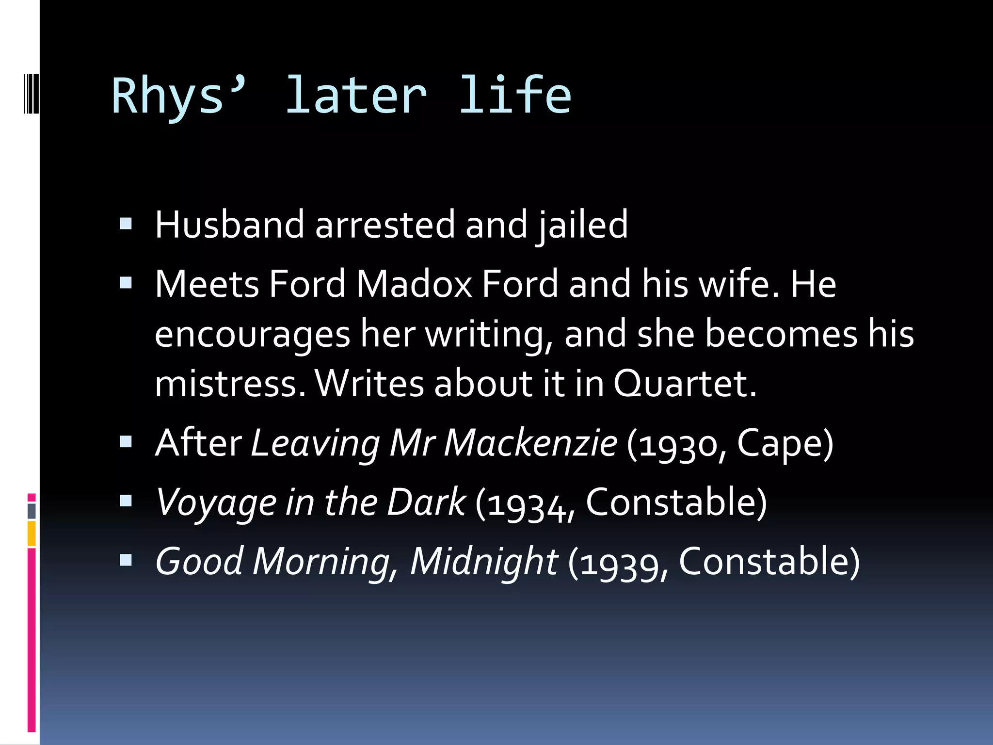 Rhys’ later life

 Husband arrested and jailed
 Meets Ford Madox Ford and his wife. He
  encourages her writing, and she becomes his
  mistress. Writes about it in Quartet.
 After Leaving Mr Mackenzie (1930, Cape)
 Voyage in the Dark (1934, Constable)
 Good Morning, Midnight (1939, Constable)
 