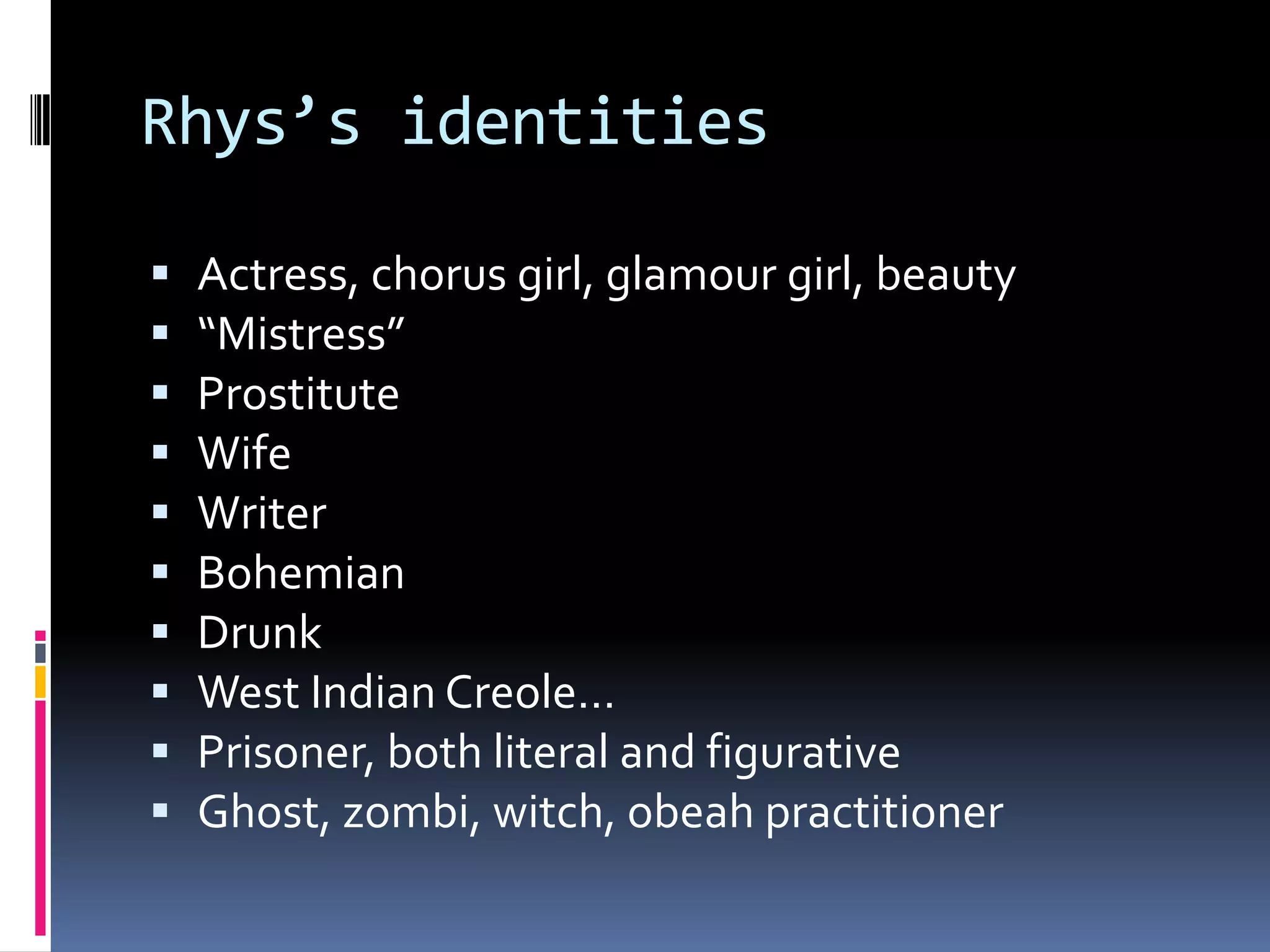 Rhys’s identities

   Actress, chorus girl, glamour girl, beauty
   “Mistress”
   Prostitute
   Wife
   Writer
   Bohemian
   Drunk
   West Indian Creole…
   Prisoner, both literal and figurative
   Ghost, zombi, witch, obeah practitioner
 