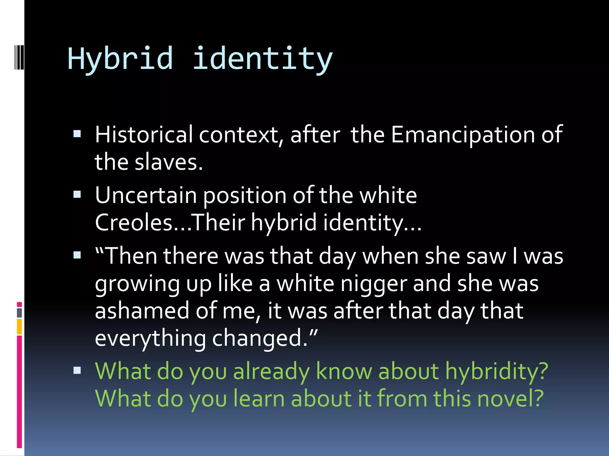 Hybrid identity

 Historical context, after the Emancipation of
  the slaves.
 Uncertain position of the white
  Creoles…Their hybrid identity…
 “Then there was that day when she saw I was
  growing up like a white nigger and she was
  ashamed of me, it was after that day that
  everything changed.”
 What do you already know about hybridity?
  What do you learn about it from this novel?
 