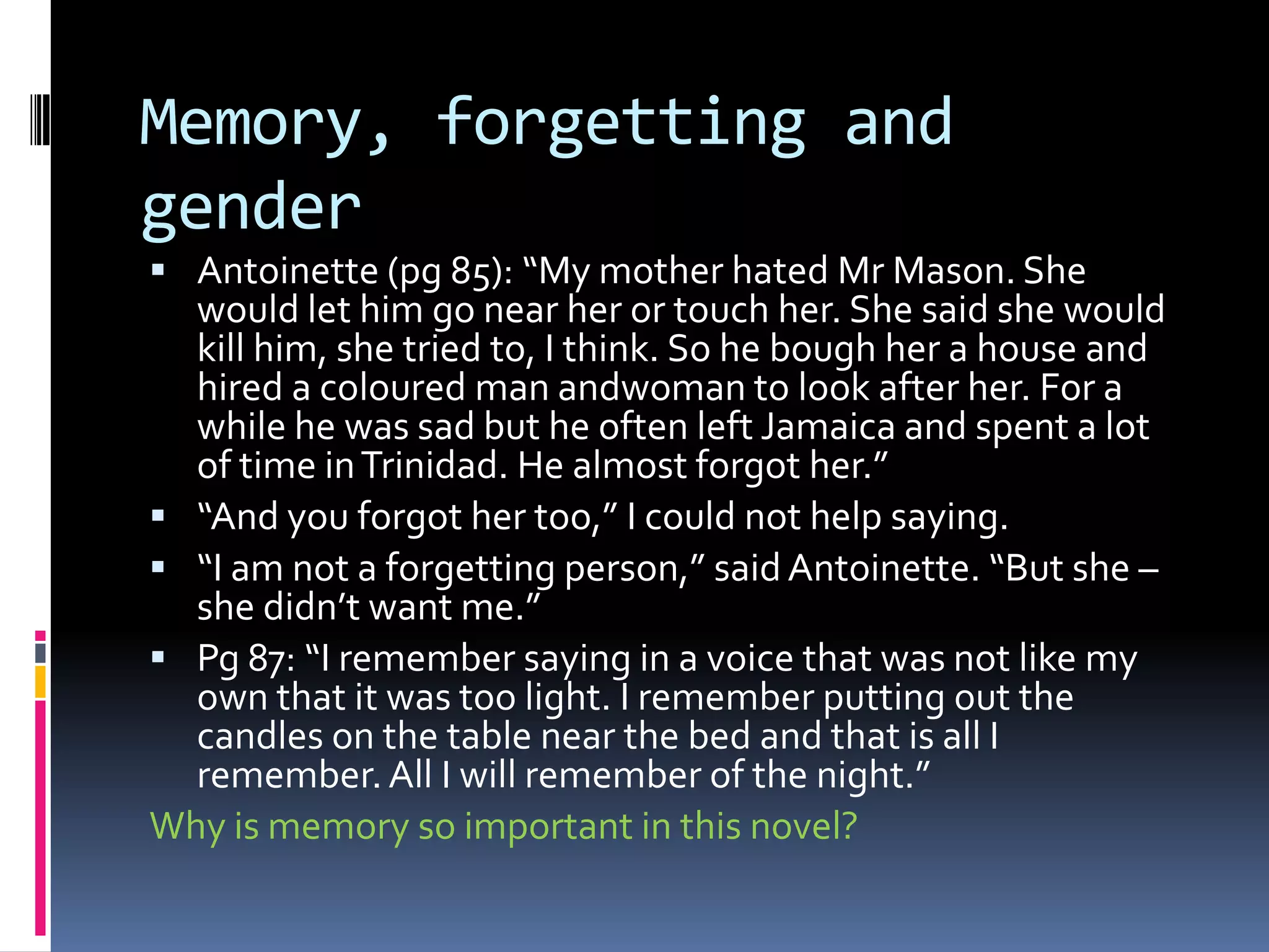 Memory, forgetting and
gender
 Antoinette (pg 85): “My mother hated Mr Mason. She
  would let him go near her or touch her. She said she would
  kill him, she tried to, I think. So he bough her a house and
  hired a coloured man andwoman to look after her. For a
  while he was sad but he often left Jamaica and spent a lot
  of time in Trinidad. He almost forgot her.”
 “And you forgot her too,” I could not help saying.
 “I am not a forgetting person,” said Antoinette. “But she –
  she didn’t want me.”
 Pg 87: “I remember saying in a voice that was not like my
  own that it was too light. I remember putting out the
  candles on the table near the bed and that is all I
  remember. All I will remember of the night.”
Why is memory so important in this novel?
 