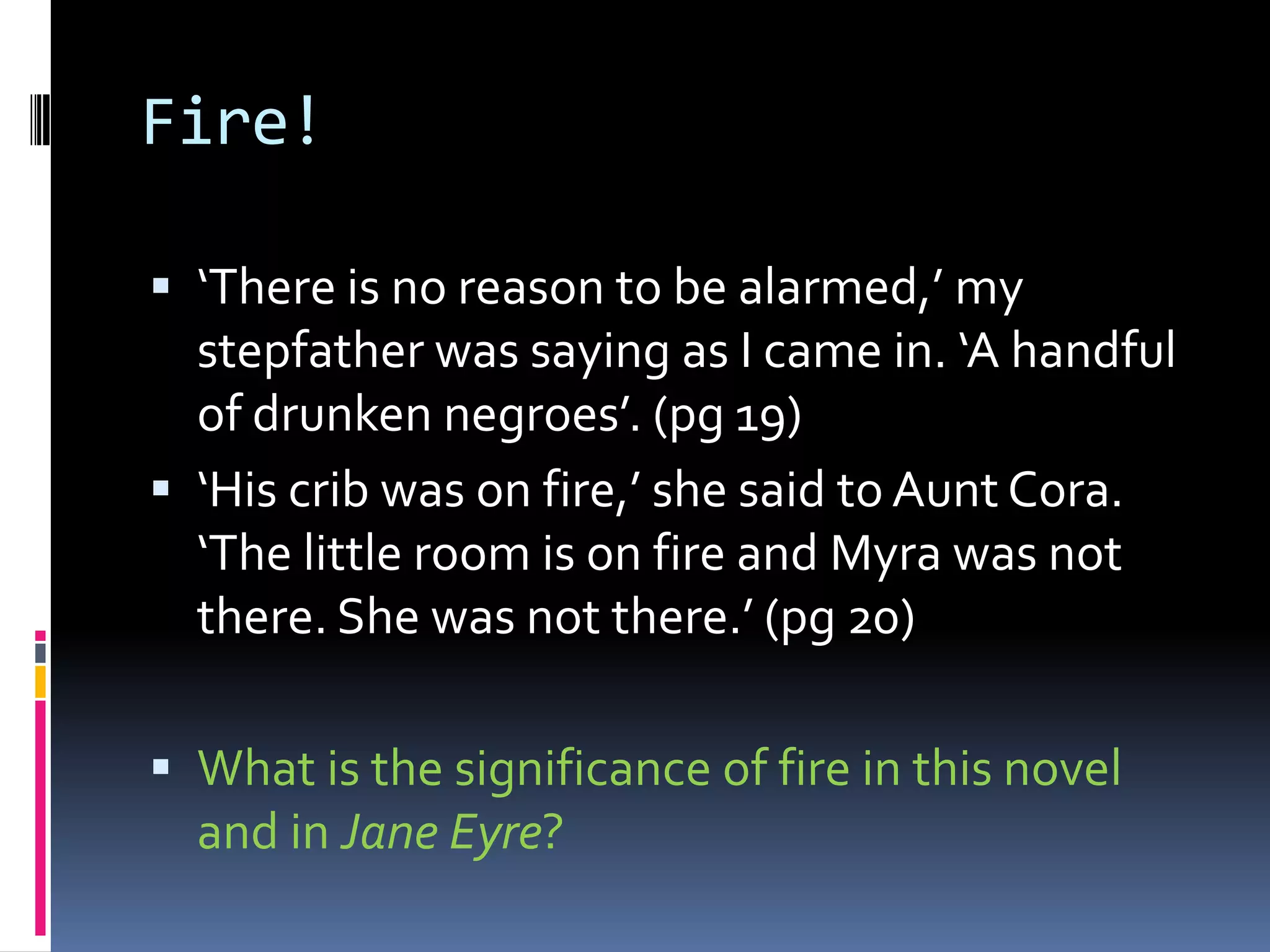 Fire!

 ‘There is no reason to be alarmed,’ my
  stepfather was saying as I came in. ‘A handful
  of drunken negroes’. (pg 19)
 ‘His crib was on fire,’ she said to Aunt Cora.
  ‘The little room is on fire and Myra was not
  there. She was not there.’ (pg 20)

 What is the significance of fire in this novel
  and in Jane Eyre?
 