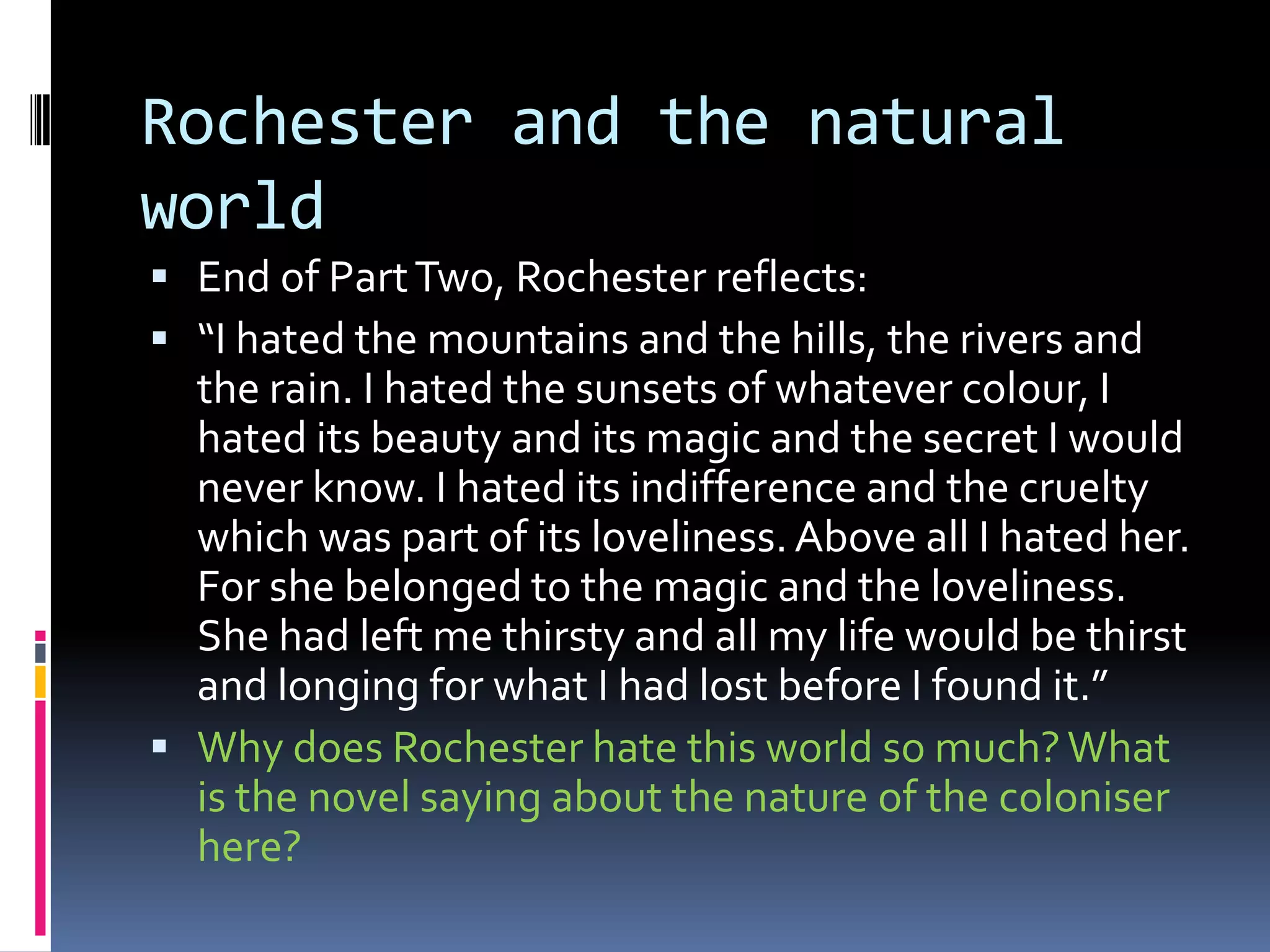 Rochester and the natural
world
 End of Part Two, Rochester reflects:
 “I hated the mountains and the hills, the rivers and
  the rain. I hated the sunsets of whatever colour, I
  hated its beauty and its magic and the secret I would
  never know. I hated its indifference and the cruelty
  which was part of its loveliness. Above all I hated her.
  For she belonged to the magic and the loveliness.
  She had left me thirsty and all my life would be thirst
  and longing for what I had lost before I found it.”
 Why does Rochester hate this world so much? What
  is the novel saying about the nature of the coloniser
  here?
 