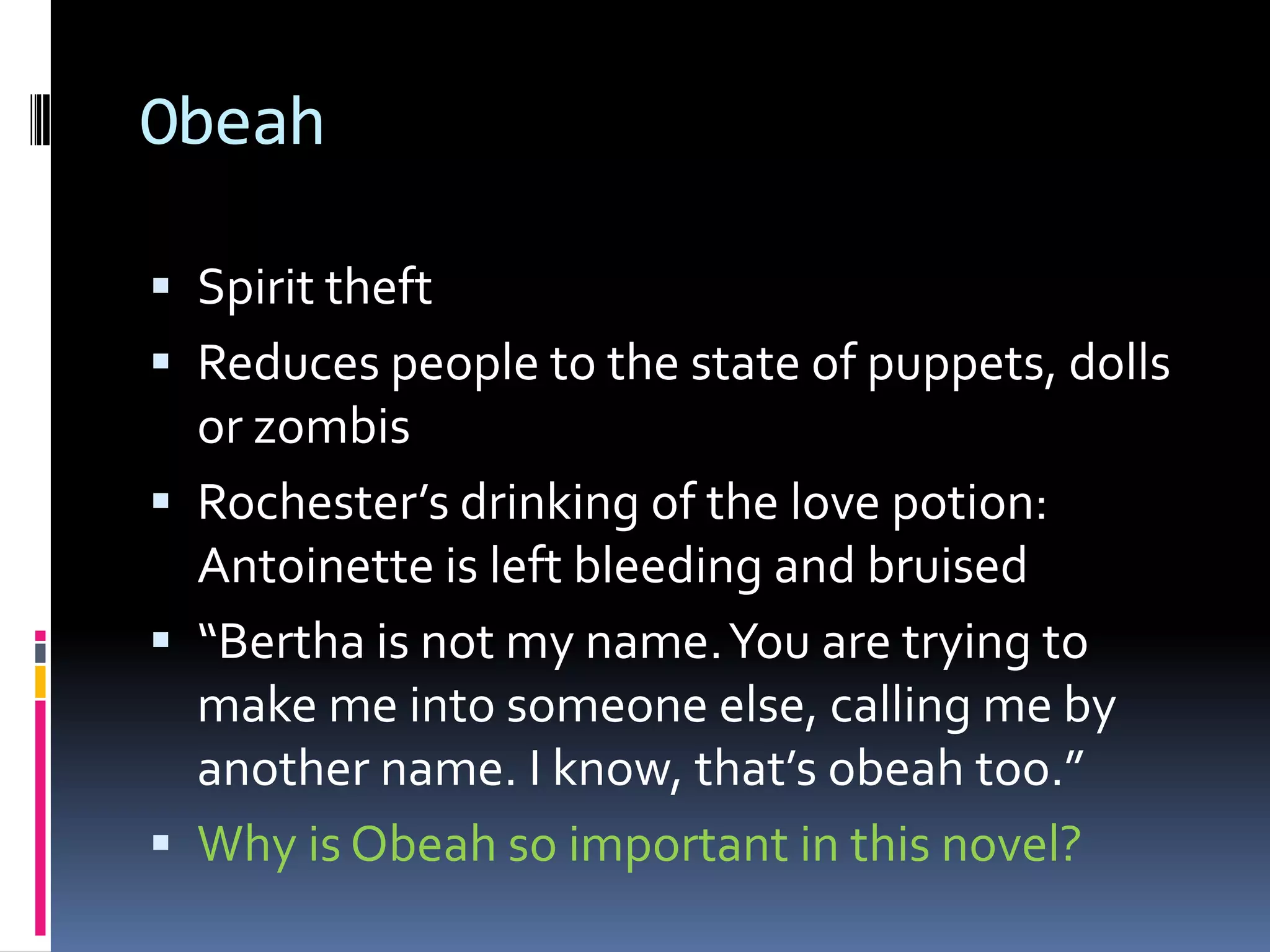 Obeah

 Spirit theft
 Reduces people to the state of puppets, dolls
  or zombis
 Rochester’s drinking of the love potion:
  Antoinette is left bleeding and bruised
 “Bertha is not my name. You are trying to
  make me into someone else, calling me by
  another name. I know, that’s obeah too.”
 Why is Obeah so important in this novel?
 