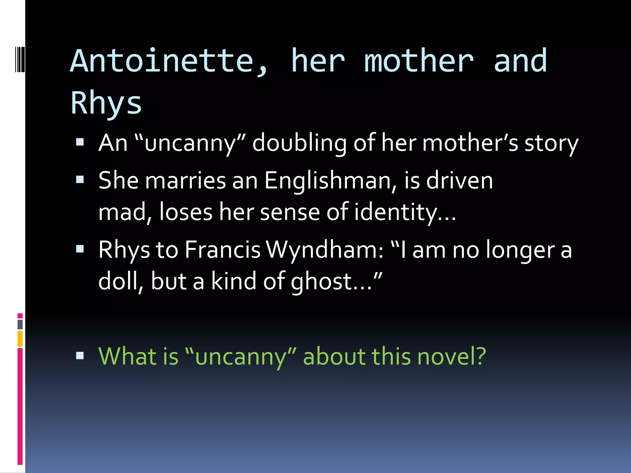 Antoinette, her mother and
Rhys
 An “uncanny” doubling of her mother’s story
 She marries an Englishman, is driven
  mad, loses her sense of identity…
 Rhys to Francis Wyndham: “I am no longer a
  doll, but a kind of ghost…”

 What is “uncanny” about this novel?
 